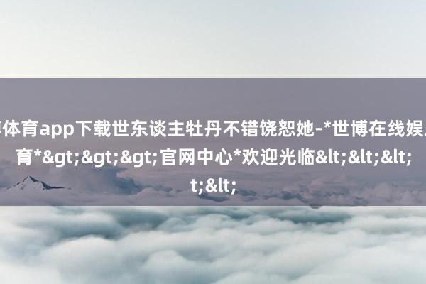 世博体育app下载世东谈主牡丹不错饶恕她-*世博在线娱乐体育*>>>官网中心*欢迎光临<<<