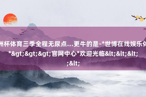 欧洲杯体育三季全程无尿点...更牛的是-*世博在线娱乐体育*>>>官网中心*欢迎光临<<<