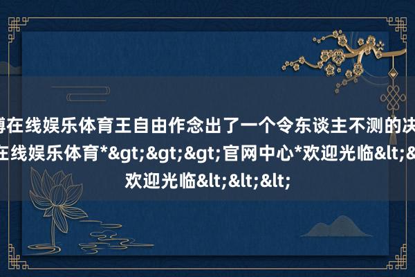 世博在线娱乐体育王自由作念出了一个令东谈主不测的决定-*世博在线娱乐体育*>>>官网中心*欢迎光临<<<