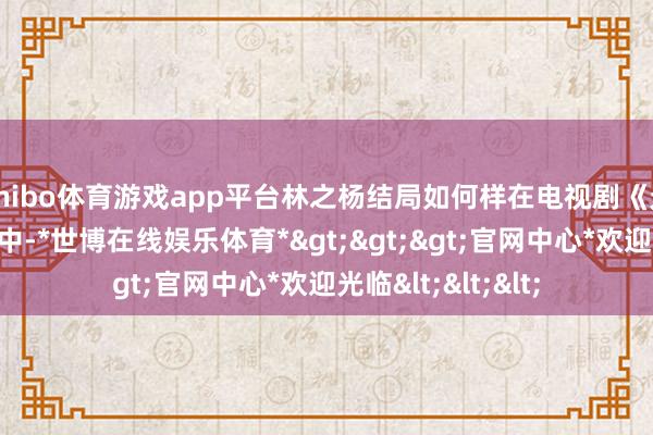 shibo体育游戏app平台林之杨结局如何样在电视剧《无限的荒谬》结局中-*世博在线娱乐体育*>>>官网中心*欢迎光临<<<