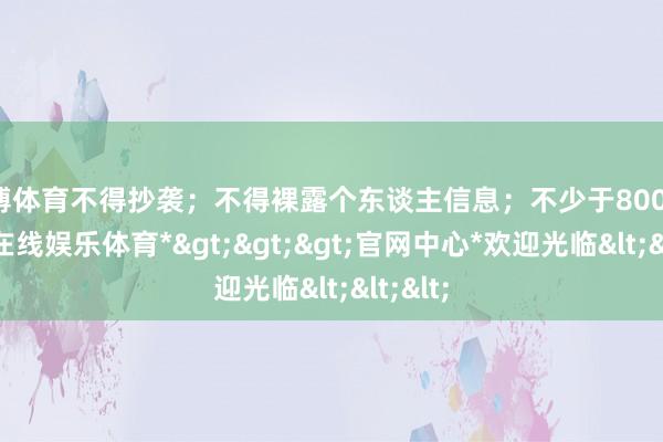 世博体育不得抄袭；不得裸露个东谈主信息；不少于800字-*世博在线娱乐体育*>>>官网中心*欢迎光临<<<