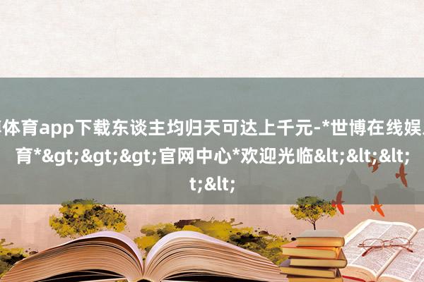 世博体育app下载东谈主均归天可达上千元-*世博在线娱乐体育*>>>官网中心*欢迎光临<<<