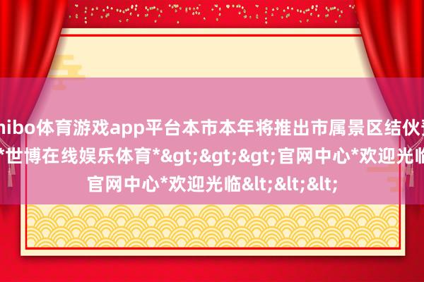 shibo体育游戏app平台本市本年将推出市属景区结伙预约购票平台-*世博在线娱乐体育*>>>官网中心*欢迎光临<<<