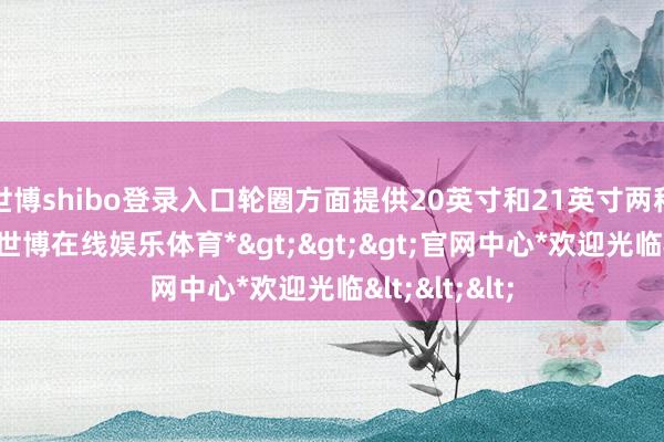 世博shibo登录入口轮圈方面提供20英寸和21英寸两种规格可选-*世博在线娱乐体育*>>>官网中心*欢迎光临<<<