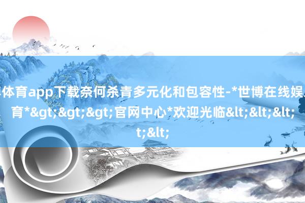 世博体育app下载奈何杀青多元化和包容性-*世博在线娱乐体育*>>>官网中心*欢迎光临<<<