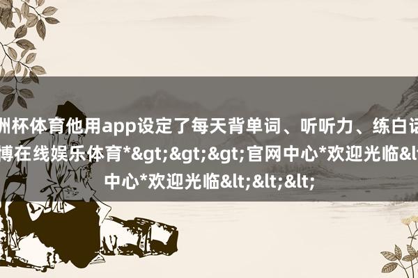 欧洲杯体育他用app设定了每天背单词、听听力、练白话的任务-*世博在线娱乐体育*>>>官网中心*欢迎光临<<<