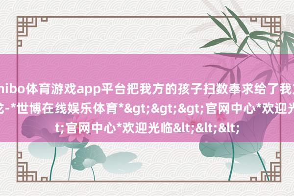 shibo体育游戏app平台把我方的孩子扫数奉求给了我方的老战友李云龙-*世博在线娱乐体育*>>>官网中心*欢迎光临<<<