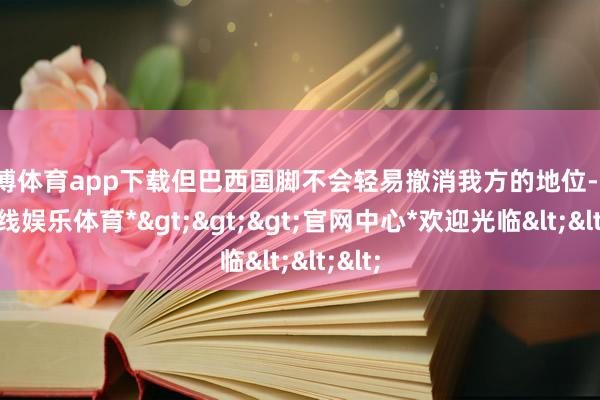 世博体育app下载但巴西国脚不会轻易撤消我方的地位-*世博在线娱乐体育*>>>官网中心*欢迎光临<<<