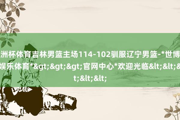 欧洲杯体育吉林男篮主场114-102驯服辽宁男篮-*世博在线娱乐体育*>>>官网中心*欢迎光临<<<
