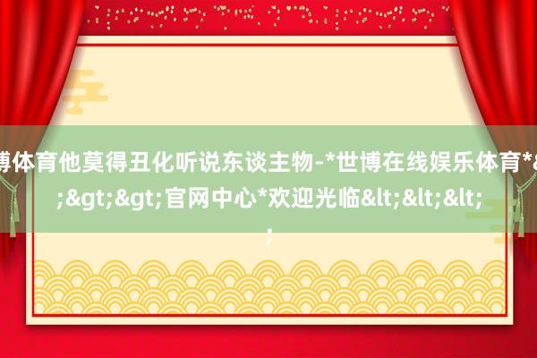 世博体育他莫得丑化听说东谈主物-*世博在线娱乐体育*>>>官网中心*欢迎光临<<<