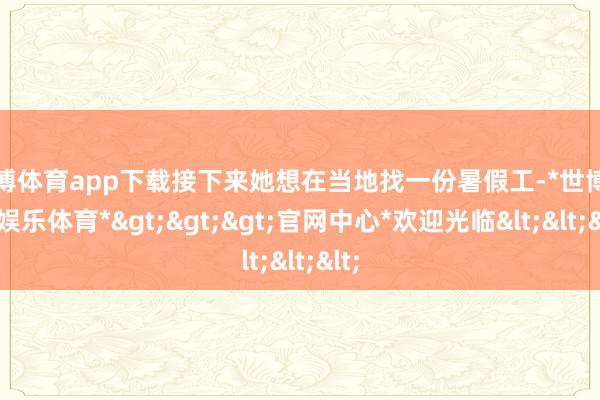 世博体育app下载接下来她想在当地找一份暑假工-*世博在线娱乐体育*>>>官网中心*欢迎光临<<<