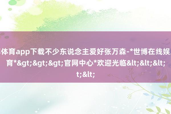 世博体育app下载不少东说念主爱好张万森-*世博在线娱乐体育*>>>官网中心*欢迎光临<<<