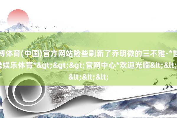 世博体育(中国)官方网站险些刷新了乔明微的三不雅-*世博在线娱乐体育*>>>官网中心*欢迎光临<<<