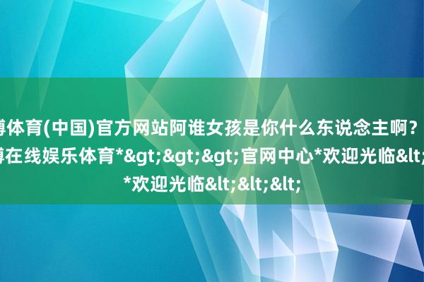世博体育(中国)官方网站阿谁女孩是你什么东说念主啊？”“啊-*世博在线娱乐体育*>>>官网中心*欢迎光临<<<