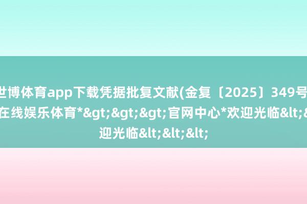 世博体育app下载凭据批复文献(金复〔2025〕349号)-*世博在线娱乐体育*>>>官网中心*欢迎光临<<<