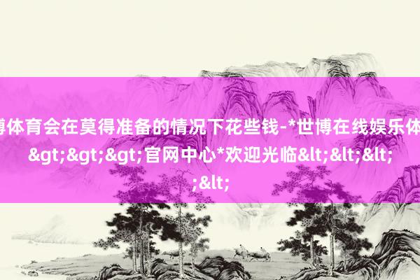 世博体育会在莫得准备的情况下花些钱-*世博在线娱乐体育*>>>官网中心*欢迎光临<<<