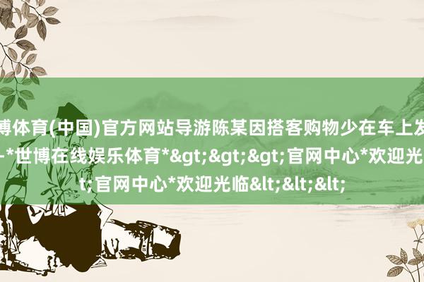 世博体育(中国)官方网站导游陈某因搭客购物少在车上发表不当言论属实-*世博在线娱乐体育*>>>官网中心*欢迎光临<<<