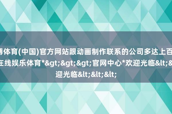 世博体育(中国)官方网站跟动画制作联系的公司多达上百家-*世博在线娱乐体育*>>>官网中心*欢迎光临<<<