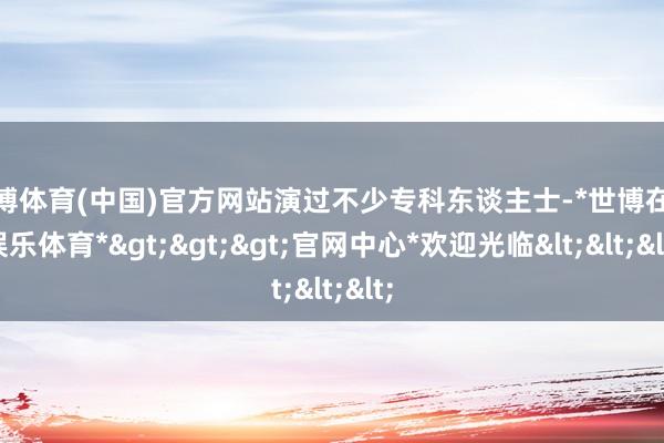 世博体育(中国)官方网站演过不少专科东谈主士-*世博在线娱乐体育*>>>官网中心*欢迎光临<<<