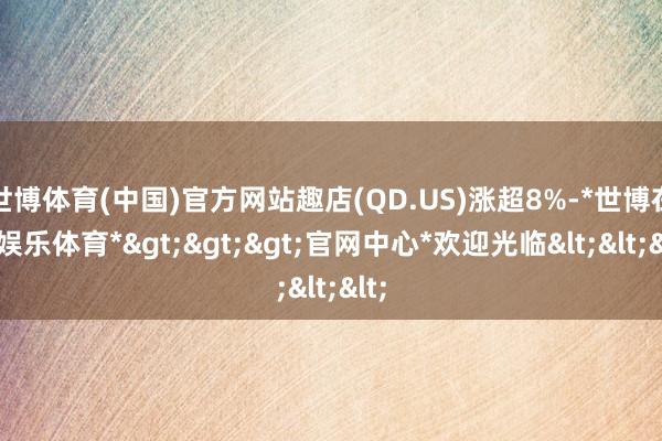 世博体育(中国)官方网站趣店(QD.US)涨超8%-*世博在线娱乐体育*>>>官网中心*欢迎光临<<<