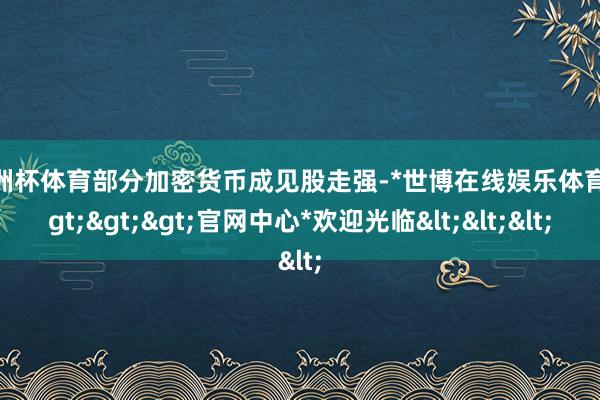 欧洲杯体育部分加密货币成见股走强-*世博在线娱乐体育*>>>官网中心*欢迎光临<<<