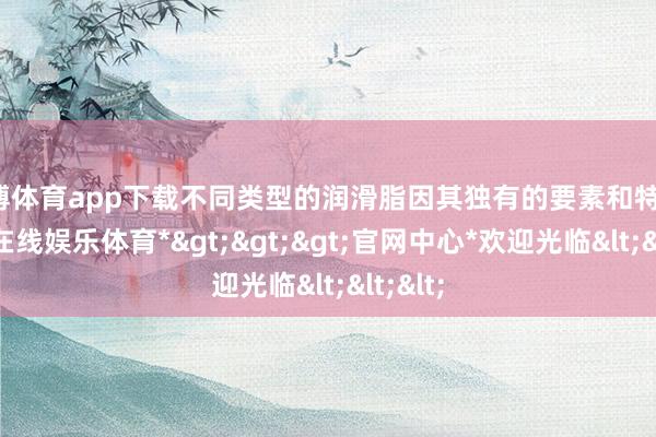 世博体育app下载不同类型的润滑脂因其独有的要素和特质-*世博在线娱乐体育*>>>官网中心*欢迎光临<<<