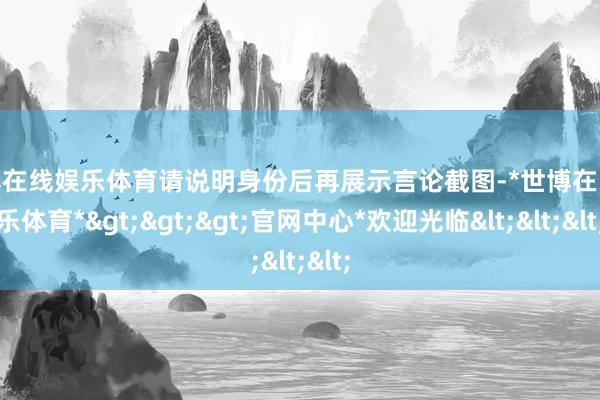世博在线娱乐体育请说明身份后再展示言论截图-*世博在线娱乐体育*>>>官网中心*欢迎光临<<<