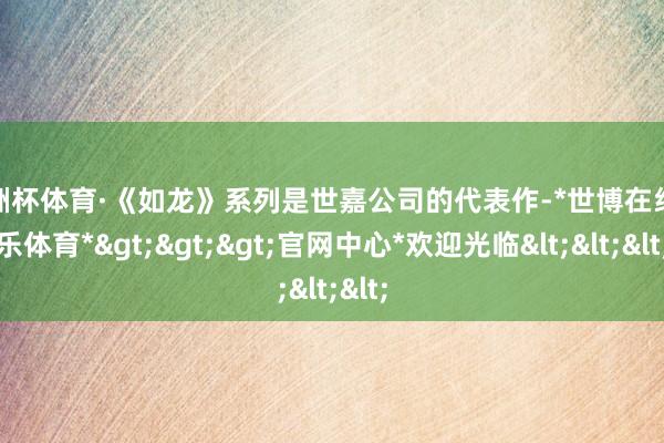 欧洲杯体育·《如龙》系列是世嘉公司的代表作-*世博在线娱乐体育*>>>官网中心*欢迎光临<<<