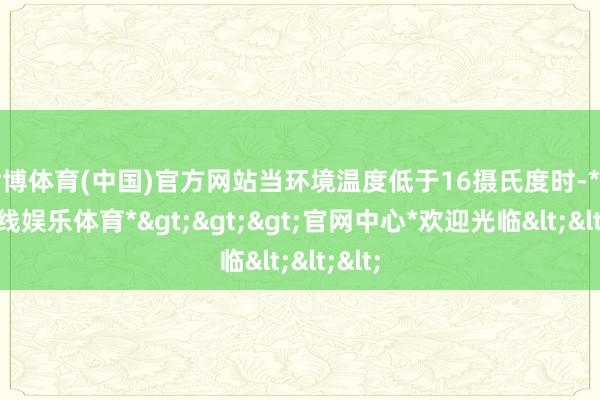 世博体育(中国)官方网站当环境温度低于16摄氏度时-*世博在线娱乐体育*>>>官网中心*欢迎光临<<<