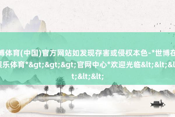世博体育(中国)官方网站如发现存害或侵权本色-*世博在线娱乐体育*>>>官网中心*欢迎光临<<<
