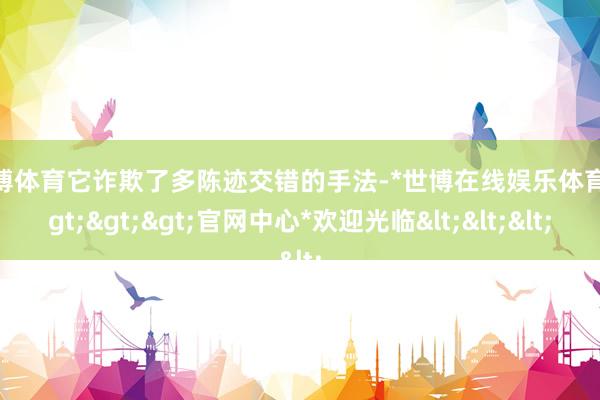 世博体育它诈欺了多陈迹交错的手法-*世博在线娱乐体育*>>>官网中心*欢迎光临<<<