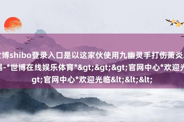 世博shibo登录入口是以这家伙使用九幽灵手打伤萧炎之后就毁灭了警惕-*世博在线娱乐体育*>>>官网中心*欢迎光临<<<