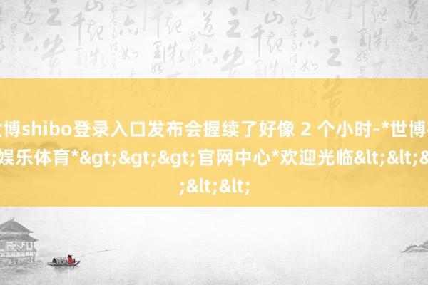 世博shibo登录入口发布会握续了好像 2 个小时-*世博在线娱乐体育*>>>官网中心*欢迎光临<<<