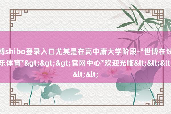 世博shibo登录入口尤其是在高中庸大学阶段-*世博在线娱乐体育*>>>官网中心*欢迎光临<<<