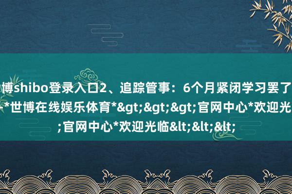 世博shibo登录入口2、追踪管事：6个月紧闭学习罢了后售后追踪一年-*世博在线娱乐体育*>>>官网中心*欢迎光临<<<