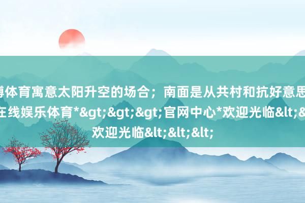 世博体育寓意太阳升空的场合；南面是从共村和抗好意思村-*世博在线娱乐体育*>>>官网中心*欢迎光临<<<