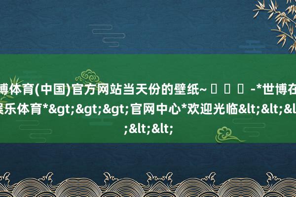 世博体育(中国)官方网站当天份的壁纸~ ​​​-*世博在线娱乐体育*>>>官网中心*欢迎光临<<<