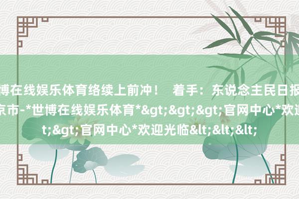 世博在线娱乐体育络续上前冲！  着手：东说念主民日报客户端 发布于：北京市-*世博在线娱乐体育*>>>官网中心*欢迎光临<<<