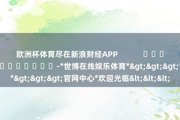欧洲杯体育尽在新浪财经APP            						包袱剪辑：尉旖涵 							-*世博在线娱乐体育*>>>官网中心*欢迎光临<<<