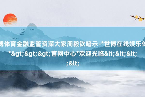 世博体育　　金融监管资深大家周毅钦暗示-*世博在线娱乐体育*>>>官网中心*欢迎光临<<<