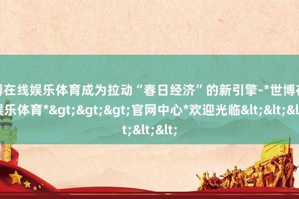 世博在线娱乐体育成为拉动“春日经济”的新引擎-*世博在线娱乐体育*>>>官网中心*欢迎光临<<<