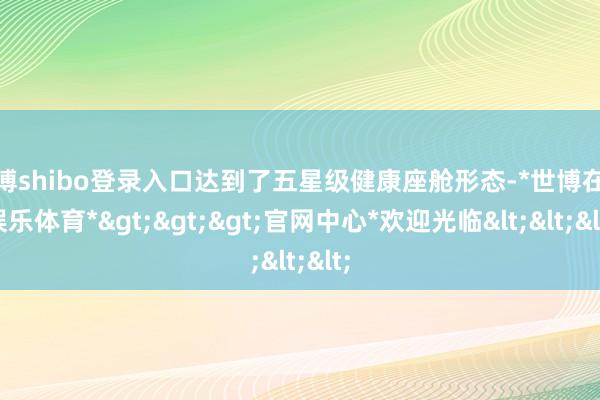 世博shibo登录入口达到了五星级健康座舱形态-*世博在线娱乐体育*>>>官网中心*欢迎光临<<<