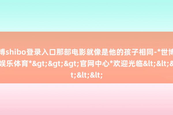 世博shibo登录入口那部电影就像是他的孩子相同-*世博在线娱乐体育*>>>官网中心*欢迎光临<<<