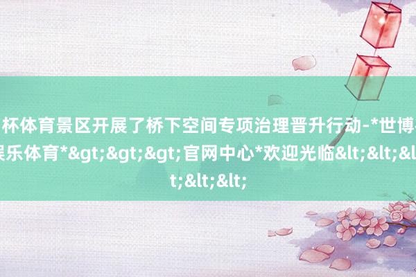 欧洲杯体育景区开展了桥下空间专项治理晋升行动-*世博在线娱乐体育*>>>官网中心*欢迎光临<<<