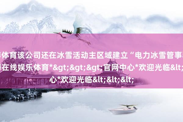 世博体育该公司还在冰雪活动主区域建立“电力冰雪管事驿站”-*世博在线娱乐体育*>>>官网中心*欢迎光临<<<