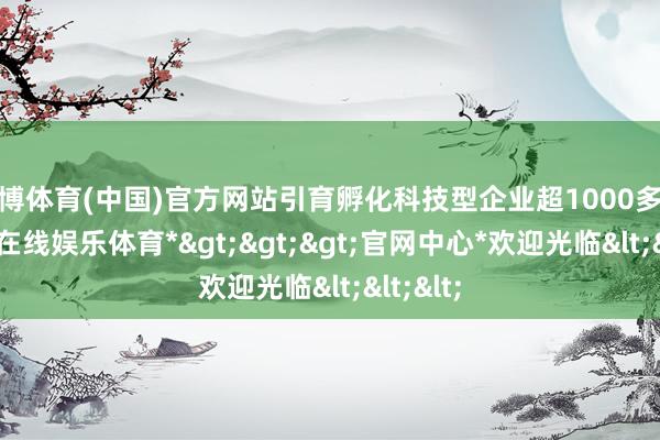 世博体育(中国)官方网站引育孵化科技型企业超1000多家-*世博在线娱乐体育*>>>官网中心*欢迎光临<<<