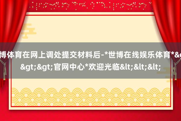 世博体育在网上调处提交材料后-*世博在线娱乐体育*>>>官网中心*欢迎光临<<<