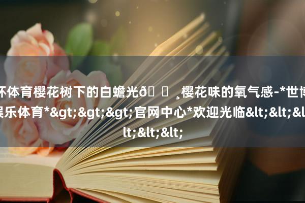 欧洲杯体育樱花树下的白蟾光🌸樱花味的氧气感-*世博在线娱乐体育*>>>官网中心*欢迎光临<<<