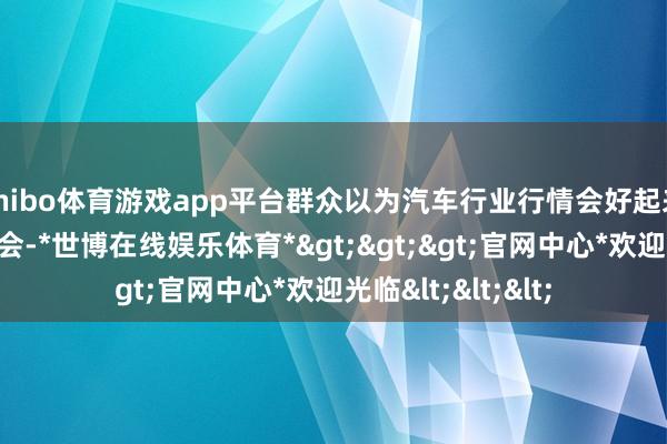 shibo体育游戏app平台群众以为汽车行业行情会好起来吗？短期看不太会-*世博在线娱乐体育*>>>官网中心*欢迎光临<<<
