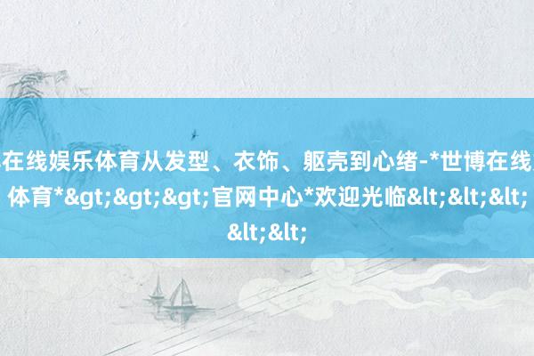 世博在线娱乐体育从发型、衣饰、躯壳到心绪-*世博在线娱乐体育*>>>官网中心*欢迎光临<<<